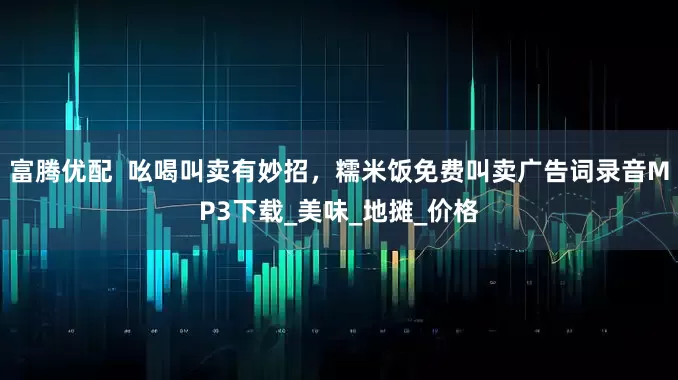 富腾优配  吆喝叫卖有妙招，糯米饭免费叫卖广告词录音MP3下载_美味_地摊_价格