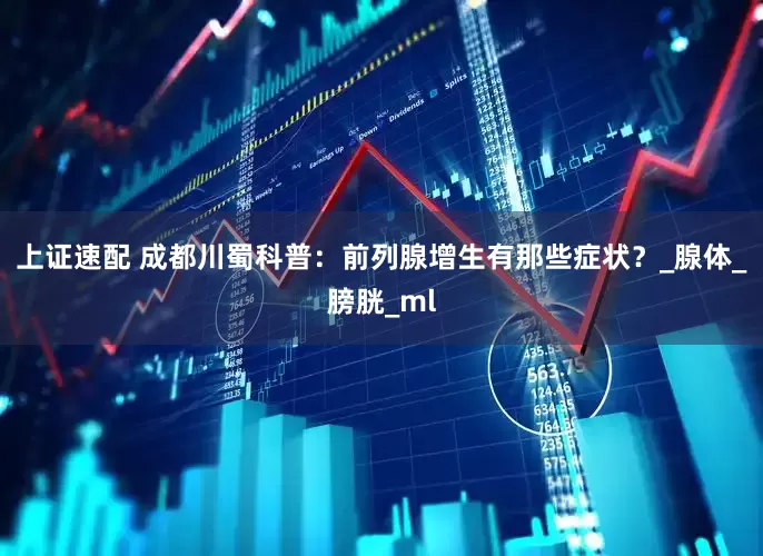 上证速配 成都川蜀科普：前列腺增生有那些症状？_腺体_膀胱_ml