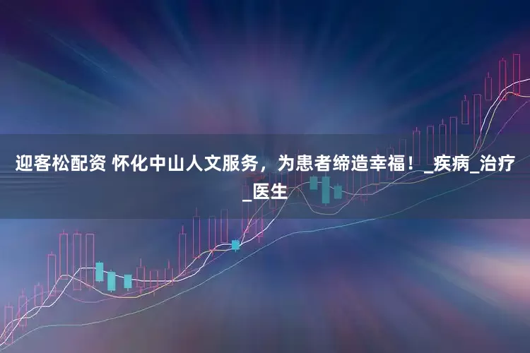 迎客松配资 怀化中山人文服务，为患者缔造幸福！_疾病_治疗_医生