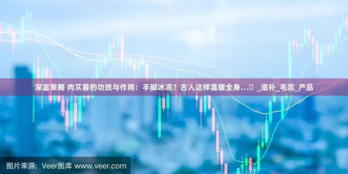 深富策略 肉苁蓉的功效与作用：手脚冰凉？古人这样温暖全身…‌_滋补_毛蕊_产品
