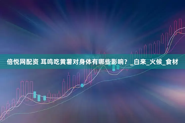 倍悦网配资 耳鸣吃黄薯对身体有哪些影响？_白来_火候_食材