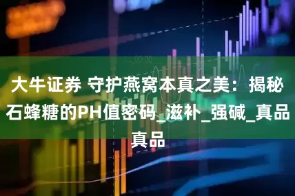 大牛证券 守护燕窝本真之美：揭秘石蜂糖的PH值密码_滋补_强碱_真品
