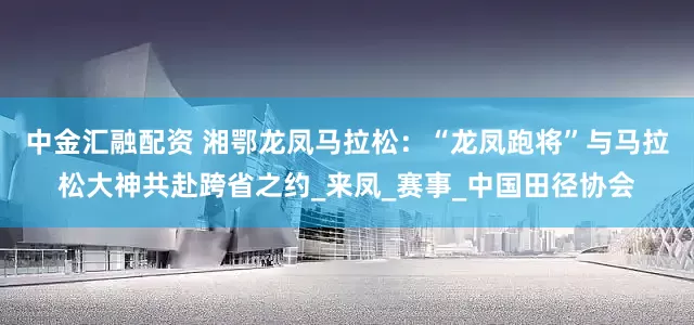 中金汇融配资 湘鄂龙凤马拉松：“龙凤跑将”与马拉松大神共赴跨省之约_来凤_赛事_中国田径协会