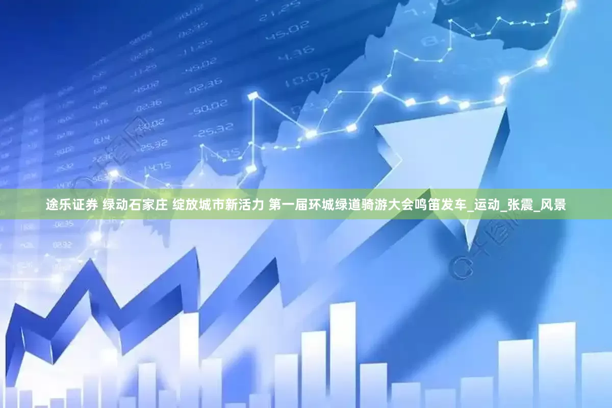 途乐证券 绿动石家庄 绽放城市新活力 第一届环城绿道骑游大会鸣笛发车_运动_张震_风景