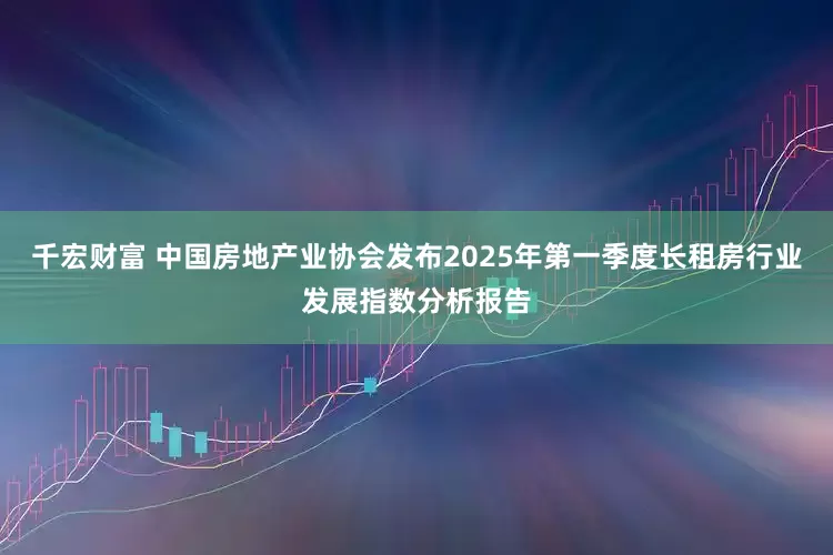 千宏财富 中国房地产业协会发布2025年第一季度长租房行业发展指数分析报告