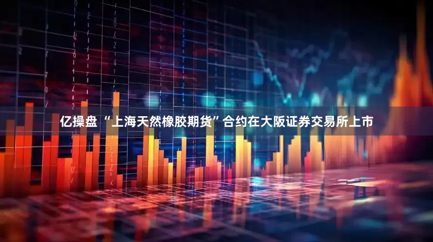亿操盘 “上海天然橡胶期货”合约在大阪证券交易所上市