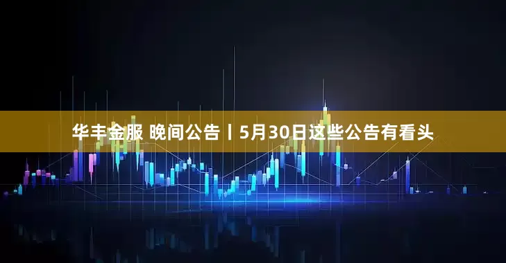 华丰金服 晚间公告丨5月30日这些公告有看头
