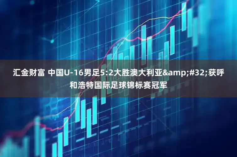 汇金财富 中国U-16男足5:2大胜澳大利亚&#32;获呼和浩特国际足球锦标赛冠军
