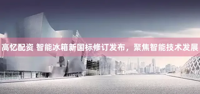 高忆配资 智能冰箱新国标修订发布，聚焦智能技术发展