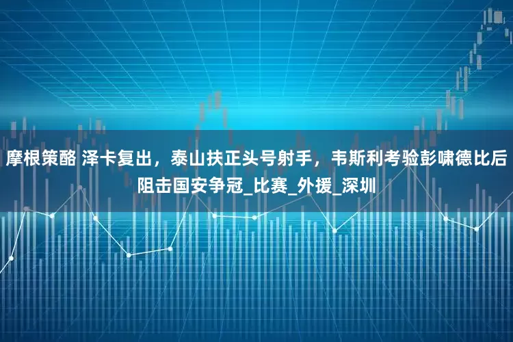 摩根策酪 泽卡复出，泰山扶正头号射手，韦斯利考验彭啸德比后阻击国安争冠_比赛_外援_深圳