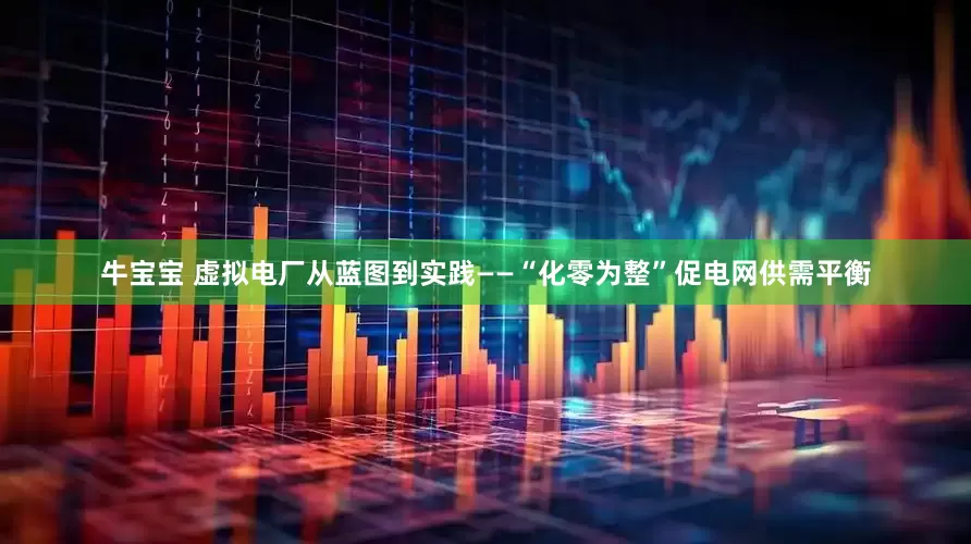 牛宝宝 虚拟电厂从蓝图到实践——“化零为整”促电网供需平衡