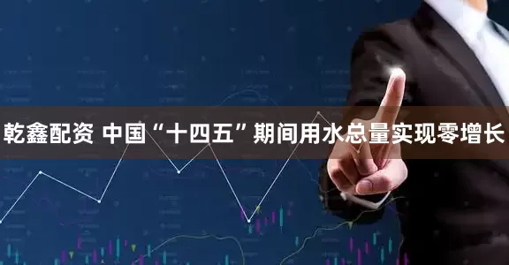 乾鑫配资 中国“十四五”期间用水总量实现零增长
