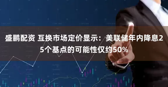 盛鹏配资 互换市场定价显示：美联储年内降息25个基点的可能性仅约50%
