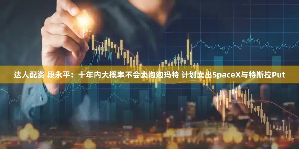 达人配资 段永平：十年内大概率不会卖泡泡玛特 计划卖出SpaceX与特斯拉Put